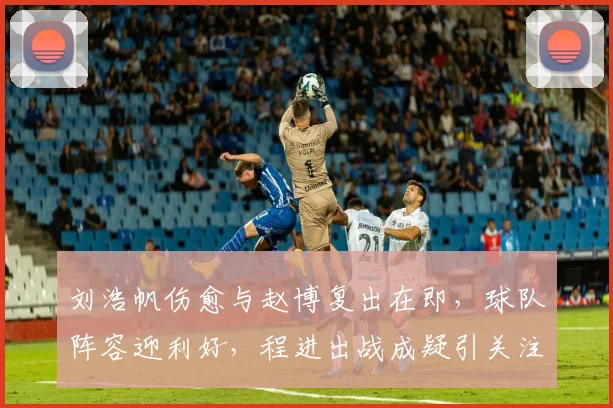 刘浩帆伤愈与赵博复出在即，球队阵容迎利好，程进出战成疑引关注