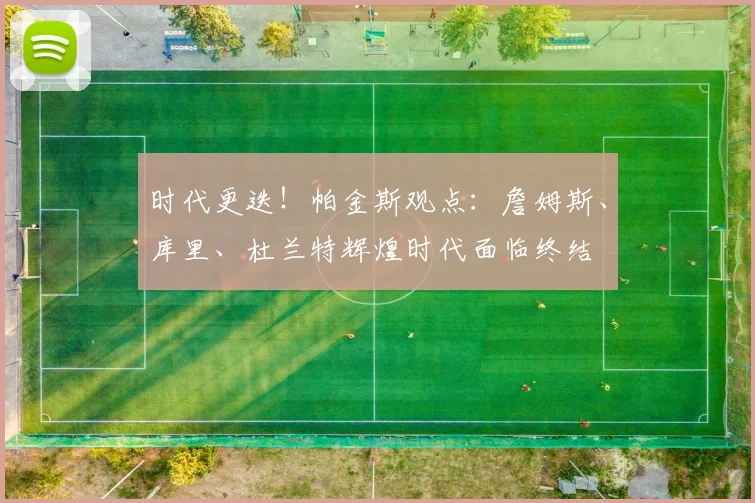 时代更迭！帕金斯观点：詹姆斯、库里、杜兰特辉煌时代面临终结