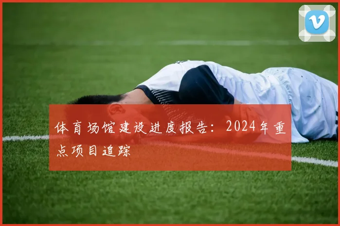 体育场馆建设进度报告：2024年重点项目追踪