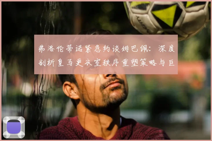 弗洛伦蒂诺紧急约谈姆巴佩：深度剖析皇马更衣室秩序重塑策略与巨星管理之道