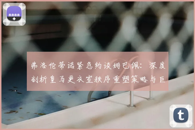弗洛伦蒂诺紧急约谈姆巴佩：深度剖析皇马更衣室秩序重塑策略与巨星管理之道