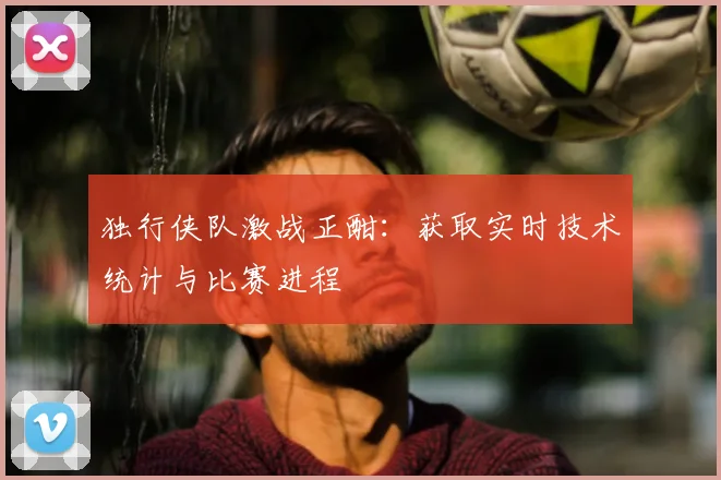独行侠队激战正酣：获取实时技术统计与比赛进程