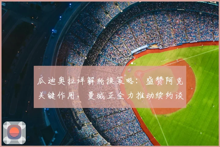 瓜迪奥拉详解轮换策略：盛赞阿克关键作用，曼城正全力推动续约谈判