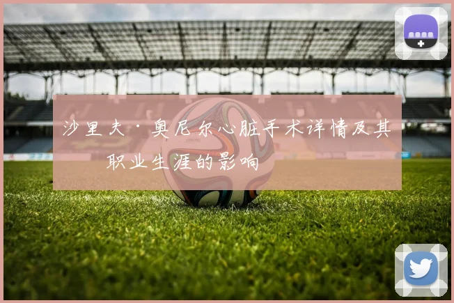 沙里夫·奥尼尔心脏手术详情及其对职业生涯的影响