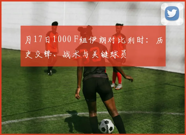 月17日1000 F组伊朗对比利时:历史交锋、战术与关键球员
