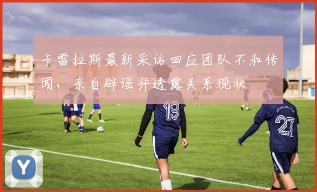 卡雷拉斯最新采访回应团队不和传闻，亲自辟谣并透露关系现状