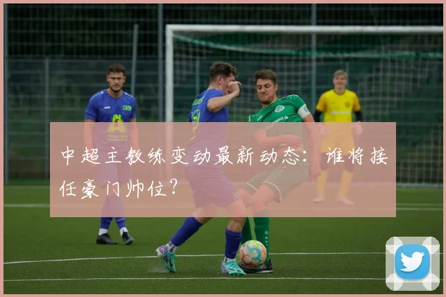 中超主教练变动最新动态：谁将接任豪门帅位？