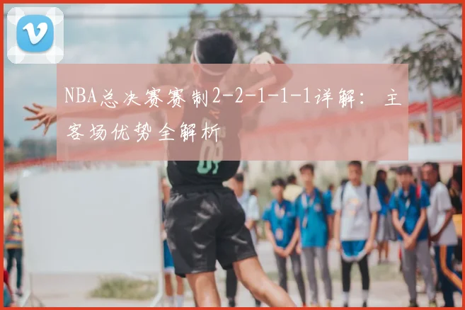 NBA总决赛赛制2-2-1-1-1详解：主客场优势全解析