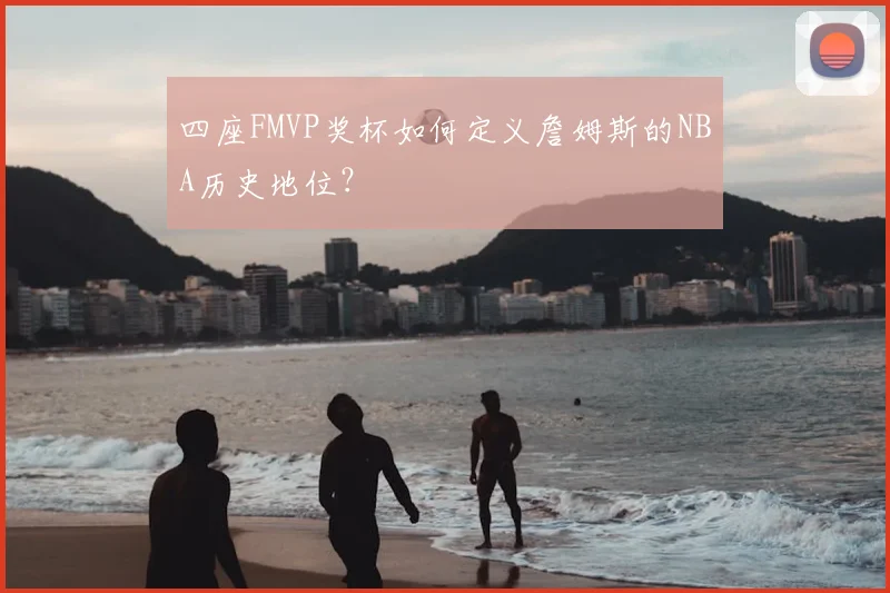 四座FMVP奖杯如何定义詹姆斯的NBA历史地位？
