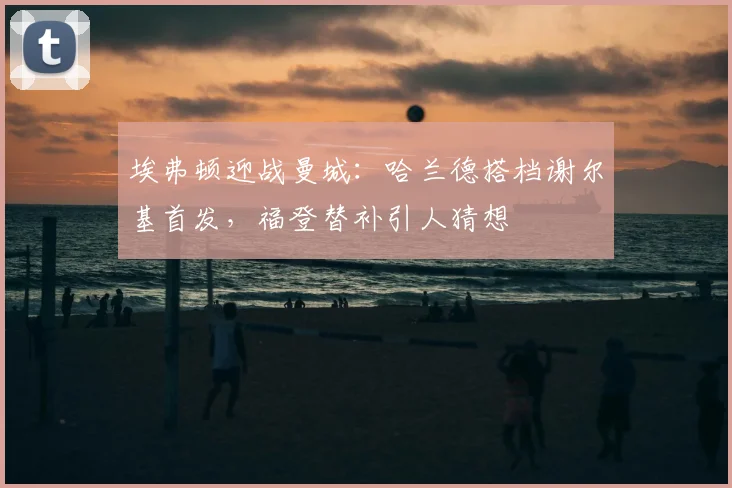 埃弗顿迎战曼城：哈兰德搭档谢尔基首发，福登替补引人猜想