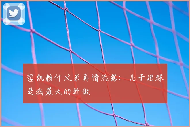 哲凯赖什父亲真情流露:儿子进球是我最大的骄傲